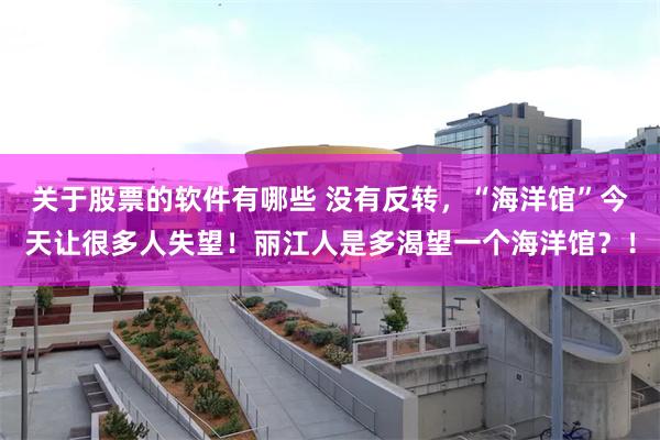 关于股票的软件有哪些 没有反转，“海洋馆”今天让很多人失望！丽江人是多渴望一个海洋馆？！