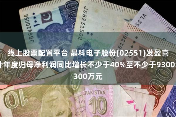 线上股票配置平台 晶科电子股份(02551)发盈喜 预计年度归母净利润同比增长不少于40%至不少于9300万元
