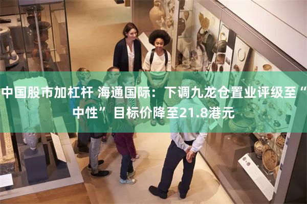 中国股市加杠杆 海通国际：下调九龙仓置业评级至“中性” 目标价降至21.8港元