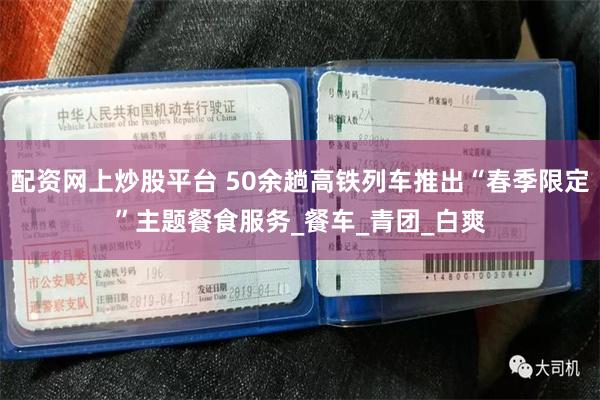 配资网上炒股平台 50余趟高铁列车推出“春季限定”主题餐食服务_餐车_青团_白爽