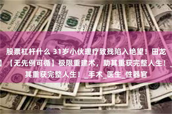 股票杠杆什么 31岁小伙理疗致残陷入绝望！田龙主任【零文献参考】【无先例可循】极限重建术，助其重获完整人生！_手术_医生_性器官