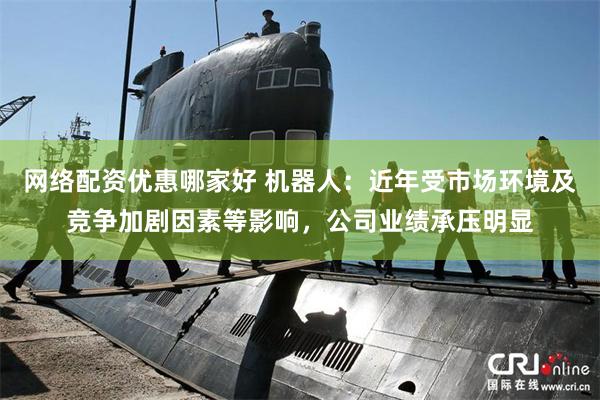 网络配资优惠哪家好 机器人：近年受市场环境及竞争加剧因素等影响，公司业绩承压明显