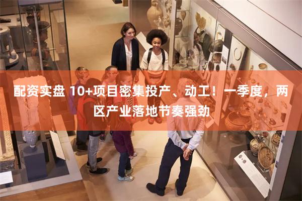 配资实盘 10+项目密集投产、动工！一季度，两区产业落地节奏强劲