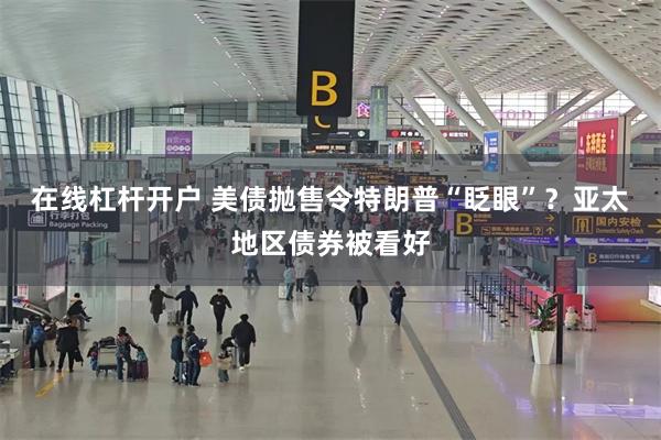 在线杠杆开户 美债抛售令特朗普“眨眼”？亚太地区债券被看好