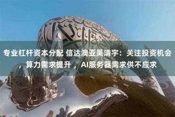专业杠杆资本分配 信达澳亚吴清宇：关注投资机会，算力需求提升 ，AI服务器需求供不应求