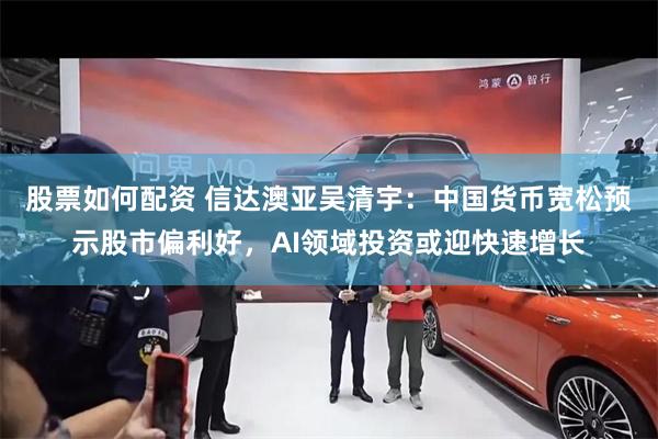 股票如何配资 信达澳亚吴清宇：中国货币宽松预示股市偏利好，AI领域投资或迎快速增长