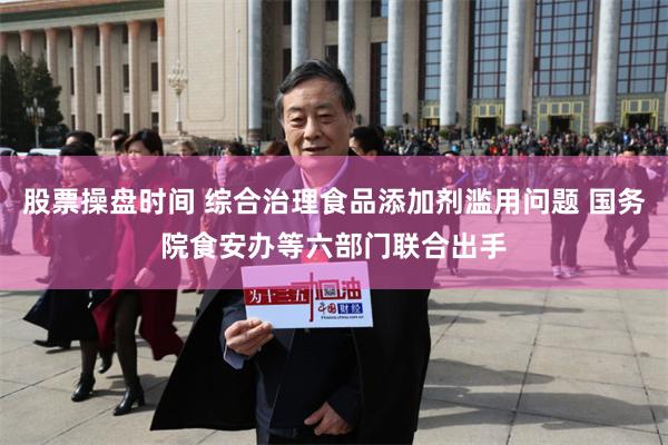 股票操盘时间 综合治理食品添加剂滥用问题 国务院食安办等六部门联合出手