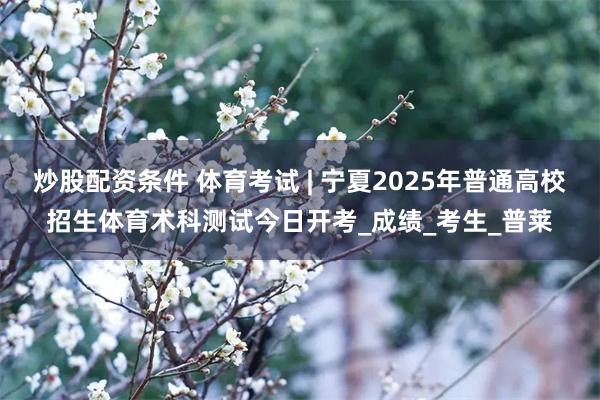 炒股配资条件 体育考试 | 宁夏2025年普通高校招生体育术科测试今日开考_成绩_考生_普莱