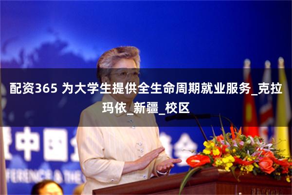 配资365 为大学生提供全生命周期就业服务_克拉玛依_新疆_校区