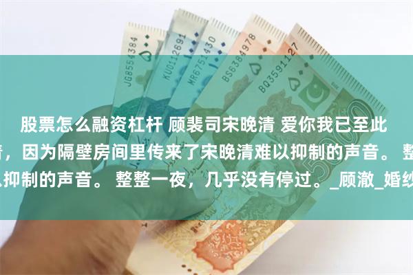 股票怎么融资杠杆 顾裴司宋晚清 爱你我已至此 回房后，顾裴司没有睡着，因为隔壁房间里传来了宋晚清难以抑制的声音。 整整一夜，几乎没有停过。_顾澈_婚纱照_西装