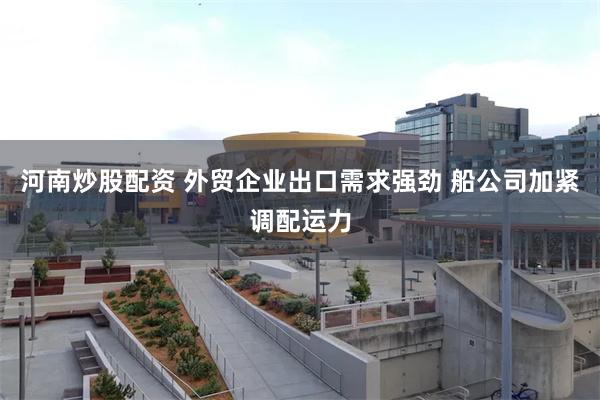 河南炒股配资 外贸企业出口需求强劲 船公司加紧调配运力