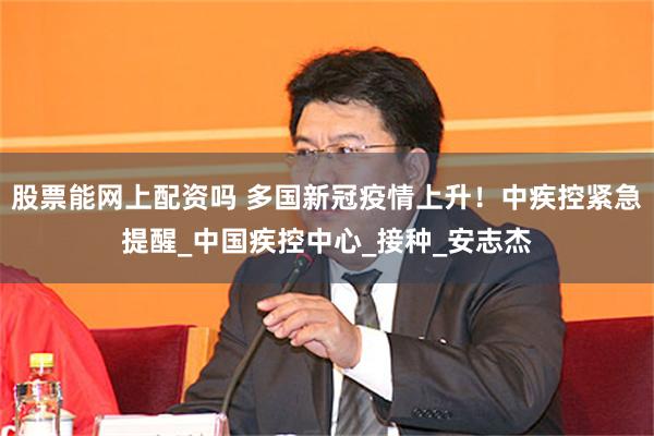 股票能网上配资吗 多国新冠疫情上升！中疾控紧急提醒_中国疾控中心_接种_安志杰