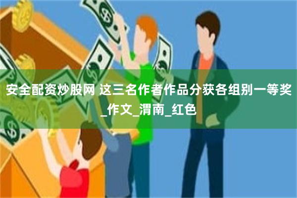 安全配资炒股网 这三名作者作品分获各组别一等奖_作文_渭南_红色