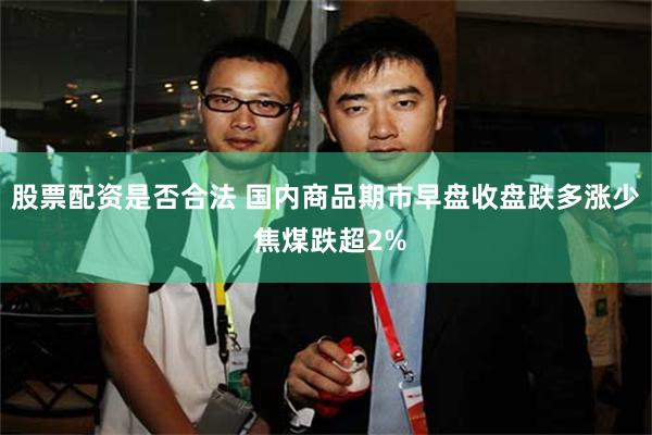 股票配资是否合法 国内商品期市早盘收盘跌多涨少 焦煤跌超2%