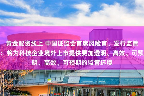 黄金配资线上 中国证监会首席风险官、发行监管司司长严伯进：将为科技企业境外上市提供更加透明、高效、可预期的监管环境