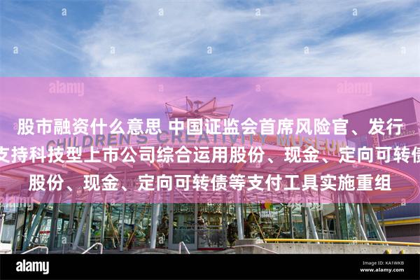股市融资什么意思 中国证监会首席风险官、发行监管司司长严伯进：支持科技型上市公司综合运用股份、现金、定向可转债等支付工具实施重组