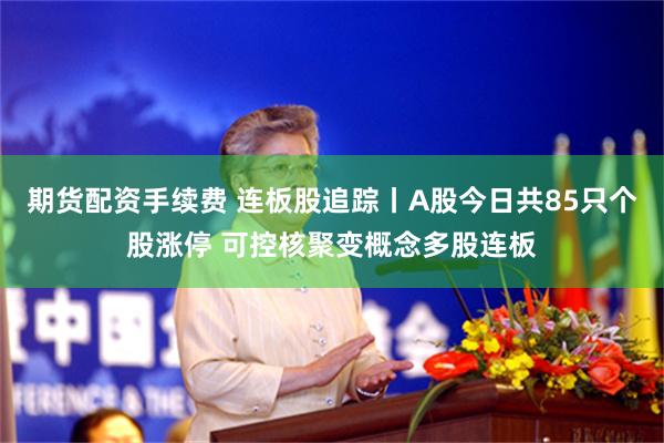 期货配资手续费 连板股追踪丨A股今日共85只个股涨停 可控核聚变概念多股连板