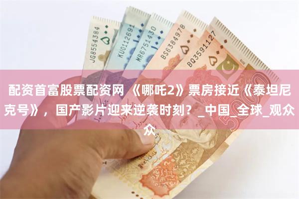 配资首富股票配资网 《哪吒2》票房接近《泰坦尼克号》，国产影片迎来逆袭时刻？_中国_全球_观众