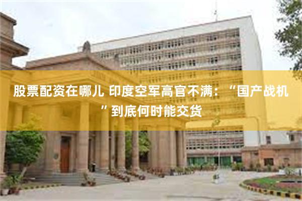 股票配资在哪儿 印度空军高官不满：“国产战机”到底何时能交货