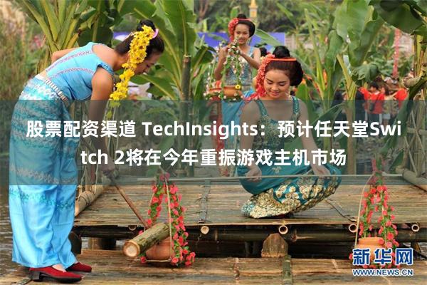 股票配资渠道 TechInsights：预计任天堂Switch 2将在今年重振游戏主机市场
