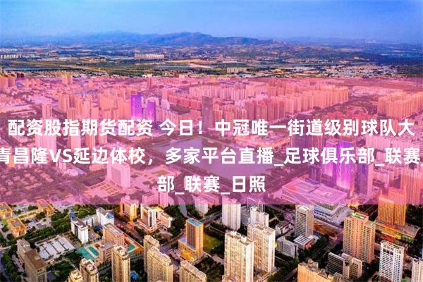 配资股指期货配资 今日！中冠唯一街道级别球队大连海青昌隆VS延边体校，多家平台直播_足球俱乐部_联赛_日照