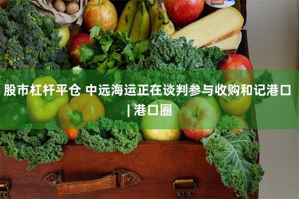 股市杠杆平仓 中远海运正在谈判参与收购和记港口 | 港口圈