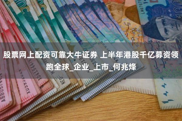 股票网上配资可靠大牛证券 上半年港股千亿募资领跑全球_企业_上市_何兆烽