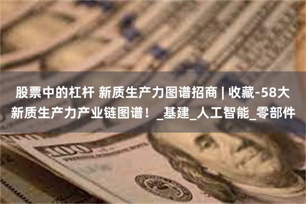 股票中的杠杆 新质生产力图谱招商 | 收藏-58大新质生产力产业链图谱！_基建_人工智能_零部件