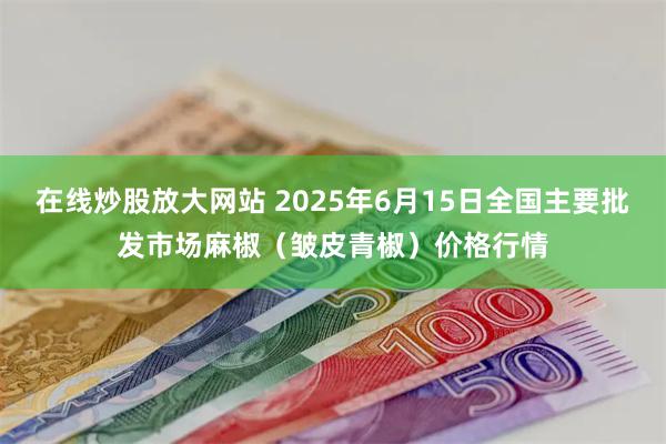在线炒股放大网站 2025年6月15日全国主要批发市场麻椒（皱皮青椒）价格行情