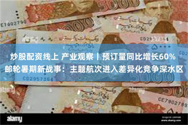 炒股配资线上 产业观察丨预订量同比增长60% 邮轮暑期新战事：主题航次进入差异化竞争深水区