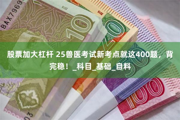 股票加大杠杆 25兽医考试新考点就这400题，背完稳！_科目_基础_自料