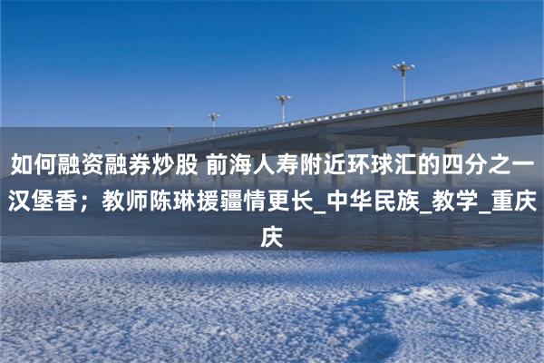 如何融资融券炒股 前海人寿附近环球汇的四分之一汉堡香；教师陈琳援疆情更长_中华民族_教学_重庆
