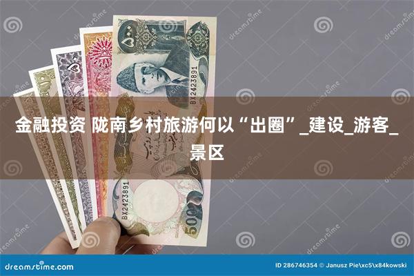 金融投资 陇南乡村旅游何以“出圈”_建设_游客_景区