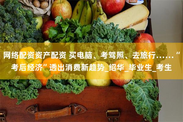 网络配资资产配资 买电脑、考驾照、去旅行……“考后经济”透出消费新趋势_绍华_毕业生_考生