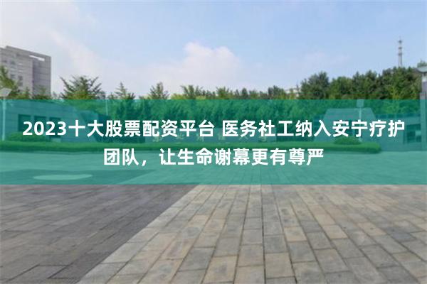 2023十大股票配资平台 医务社工纳入安宁疗护团队，让生命谢幕更有尊严
