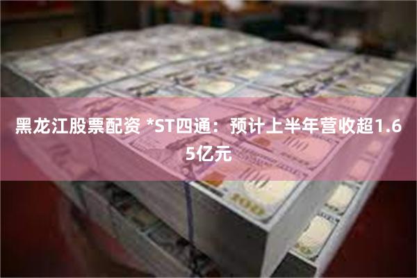黑龙江股票配资 *ST四通：预计上半年营收超1.65亿元