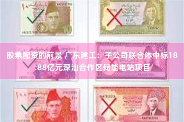 股票配资的前景 广东建工：子公司联合体中标18.88亿元深汕合作区储能电站项目